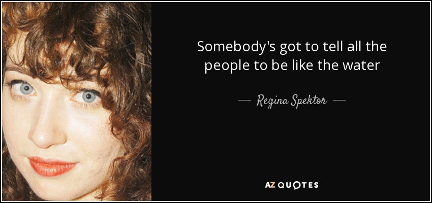 Somebody's got to tell all the people to be like the water - Regina Spektor