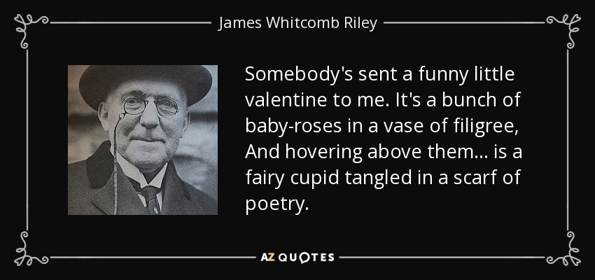 Somebody's sent a funny little valentine to me. It's a bunch of baby-roses in a vase of filigree, And hovering above them ... is a fairy cupid tangled in a scarf of poetry. - James Whitcomb Riley