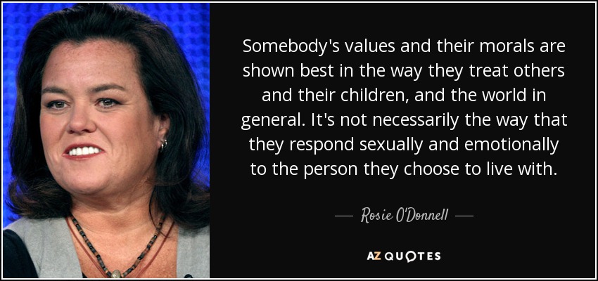 Somebody's values and their morals are shown best in the way they treat others and their children, and the world in general. It's not necessarily the way that they respond sexually and emotionally to the person they choose to live with. - Rosie O'Donnell