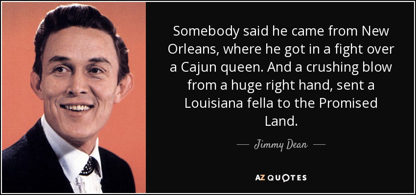 Somebody said he came from New Orleans, where he got in a fight over a Cajun queen. And a crushing blow from a huge right hand, sent a Louisiana fella to the Promised Land. - Jimmy Dean