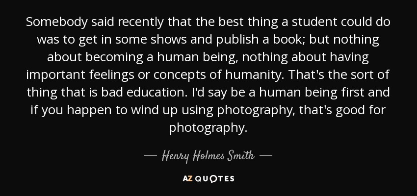 Somebody said recently that the best thing a student could do was to get in some shows and publish a book; but nothing about becoming a human being, nothing about having important feelings or concepts of humanity. That's the sort of thing that is bad education. I'd say be a human being first and if you happen to wind up using photography, that's good for photography. - Henry Holmes Smith