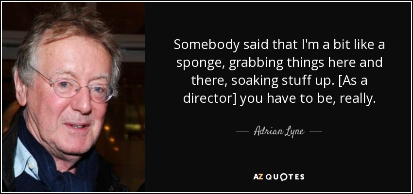 Somebody said that I'm a bit like a sponge, grabbing things here and there, soaking stuff up. [As a director] you have to be, really. - Adrian Lyne