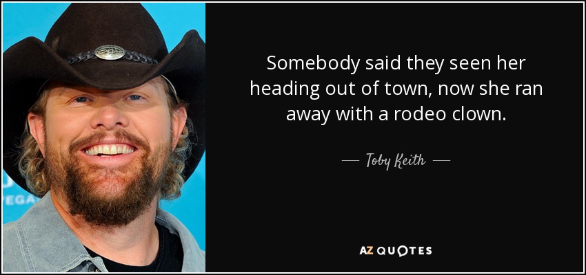 Somebody said they seen her heading out of town, now she ran away with a rodeo clown. - Toby Keith