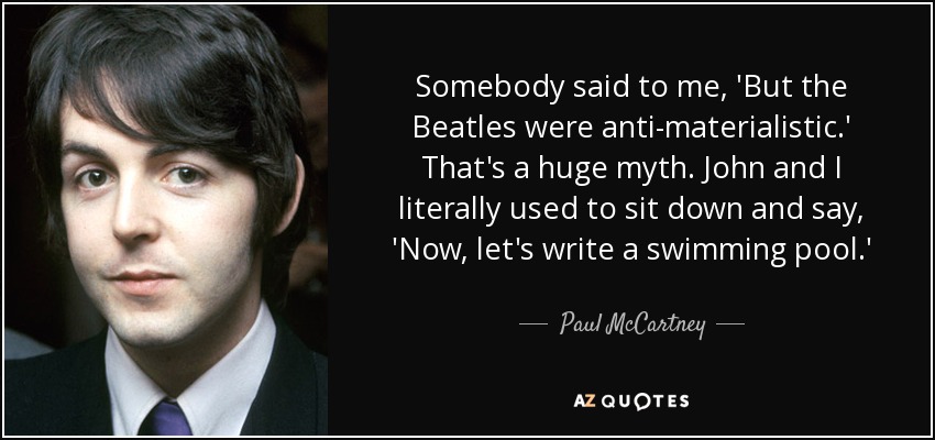 Somebody said to me, 'But the Beatles were anti-materialistic.' That's a huge myth. John and I literally used to sit down and say, 'Now, let's write a swimming pool.' - Paul McCartney