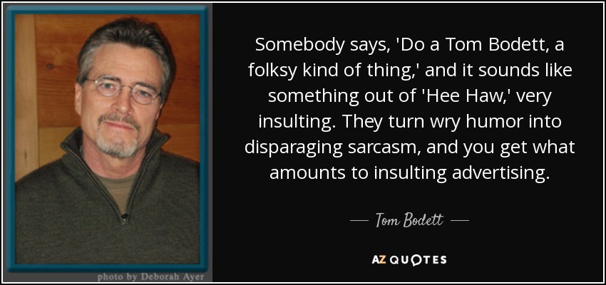 Somebody says, 'Do a Tom Bodett, a folksy kind of thing,' and it sounds like something out of 'Hee Haw,' very insulting. They turn wry humor into disparaging sarcasm, and you get what amounts to insulting advertising. - Tom Bodett