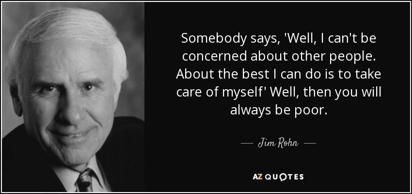 Somebody says, 'Well, I can't be concerned about other people. About the best I can do is to take care of myself' Well, then you will always be poor. - Jim Rohn