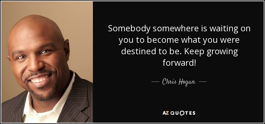 Somebody somewhere is waiting on you to become what you were destined to be. Keep growing forward! - Chris Hogan