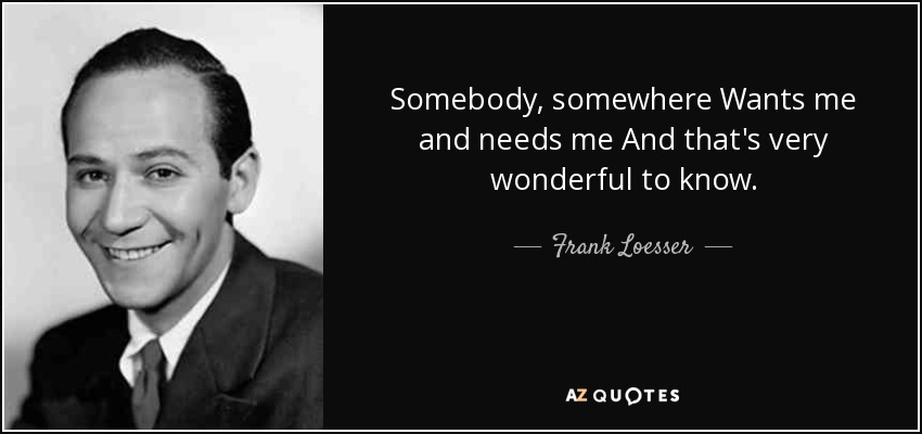 Somebody, somewhere Wants me and needs me And that's very wonderful to know. - Frank Loesser