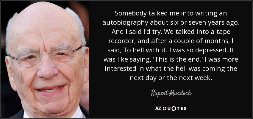 Somebody talked me into writing an autobiography about six or seven years ago. And I said I'd try. We talked into a tape recorder, and after a couple of months, I said, To hell with it. I was so depressed. It was like saying, 'This is the end.' I was more interested in what the hell was coming the next day or the next week. - Rupert Murdoch