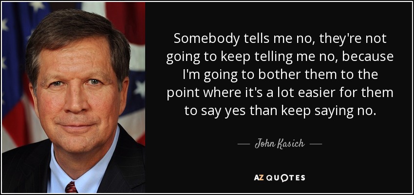 Somebody tells me no, they're not going to keep telling me no, because I'm going to bother them to the point where it's a lot easier for them to say yes than keep saying no. - John Kasich