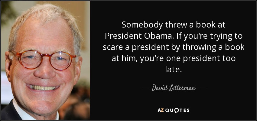 Somebody threw a book at President Obama. If you're trying to scare a president by throwing a book at him, you're one president too late. - David Letterman