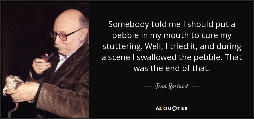 Somebody told me I should put a pebble in my mouth to cure my stuttering. Well, I tried it, and during a scene I swallowed the pebble. That was the end of that. - Jean Rostand