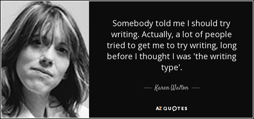 Somebody told me I should try writing. Actually, a lot of people tried to get me to try writing, long before I thought I was 'the writing type'. - Karen Walton