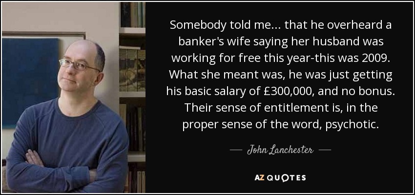 Somebody told me ... that he overheard a banker's wife saying her husband was working for free this year-this was 2009. What she meant was, he was just getting his basic salary of £300,000, and no bonus. Their sense of entitlement is, in the proper sense of the word, psychotic. - John Lanchester