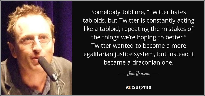 Somebody told me, “Twitter hates tabloids, but Twitter is constantly acting like a tabloid, repeating the mistakes of the things we’re hoping to better.” Twitter wanted to become a more egalitarian justice system, but instead it became a draconian one. - Jon Ronson