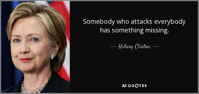 Somebody who attacks everybody has something missing. - Hillary Clinton