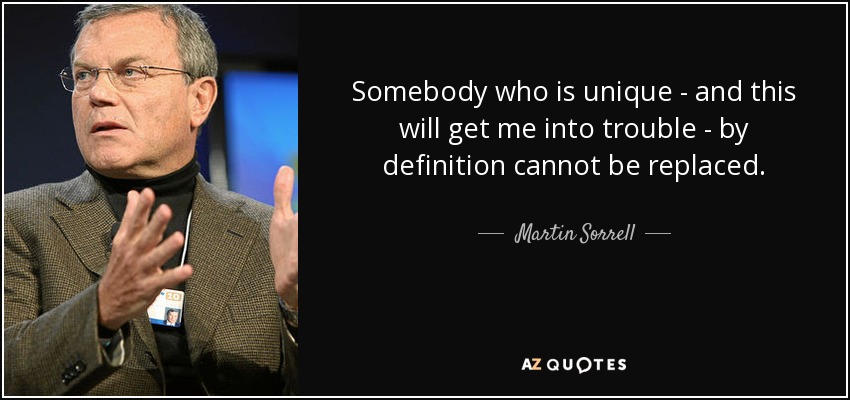 Somebody who is unique - and this will get me into trouble - by definition cannot be replaced. - Martin Sorrell