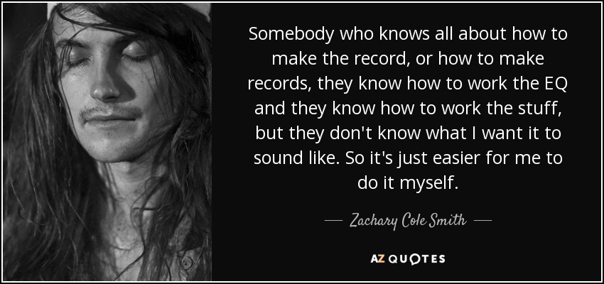 Somebody who knows all about how to make the record, or how to make records, they know how to work the EQ and they know how to work the stuff, but they don't know what I want it to sound like. So it's just easier for me to do it myself. - Zachary Cole Smith