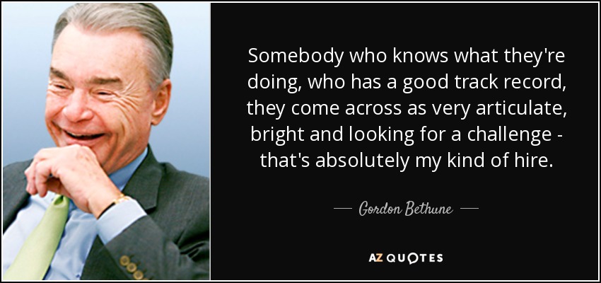 Somebody who knows what they're doing, who has a good track record, they come across as very articulate, bright and looking for a challenge - that's absolutely my kind of hire. - Gordon Bethune
