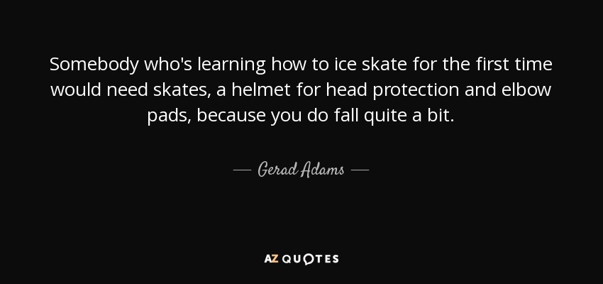 Somebody who's learning how to ice skate for the first time would need skates, a helmet for head protection and elbow pads, because you do fall quite a bit. - Gerad Adams