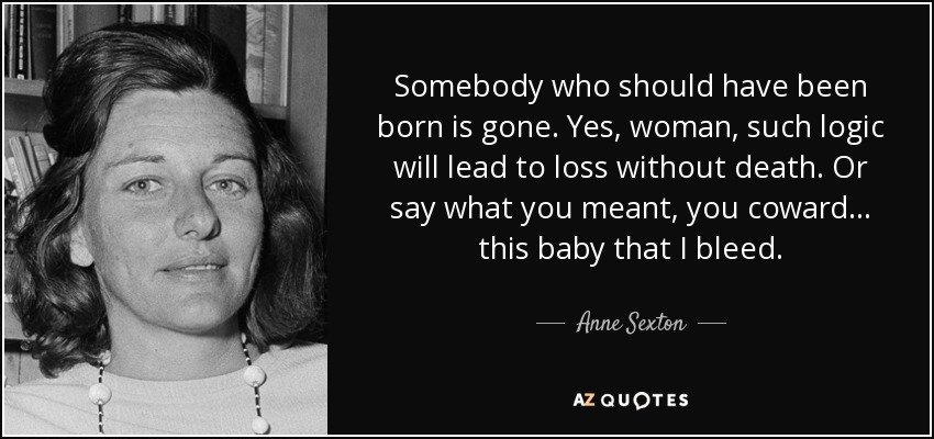 Somebody who should have been born is gone. Yes, woman, such logic will lead to loss without death. Or say what you meant, you coward . . . this baby that I bleed. - Anne Sexton