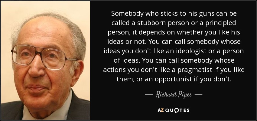 Somebody who sticks to his guns can be called a stubborn person or a principled person, it depends on whether you like his ideas or not. You can call somebody whose ideas you don't like an ideologist or a person of ideas. You can call somebody whose actions you don't like a pragmatist if you like them, or an opportunist if you don't. - Richard Pipes