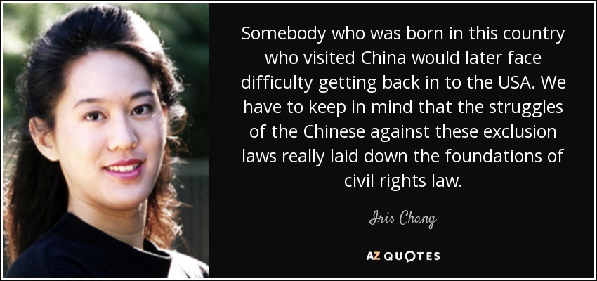 Somebody who was born in this country who visited China would later face difficulty getting back in to the USA. We have to keep in mind that the struggles of the Chinese against these exclusion laws really laid down the foundations of civil rights law. - Iris Chang