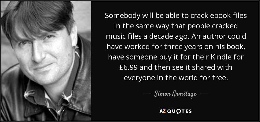 Somebody will be able to crack ebook files in the same way that people cracked music files a decade ago. An author could have worked for three years on his book, have someone buy it for their Kindle for £6.99 and then see it shared with everyone in the world for free. - Simon Armitage