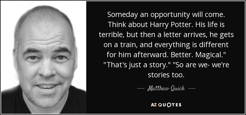 Someday an opportunity will come. Think about Harry Potter. His life is terrible, but then a letter arrives, he gets on a train, and everything is different for him afterward. Better. Magical.