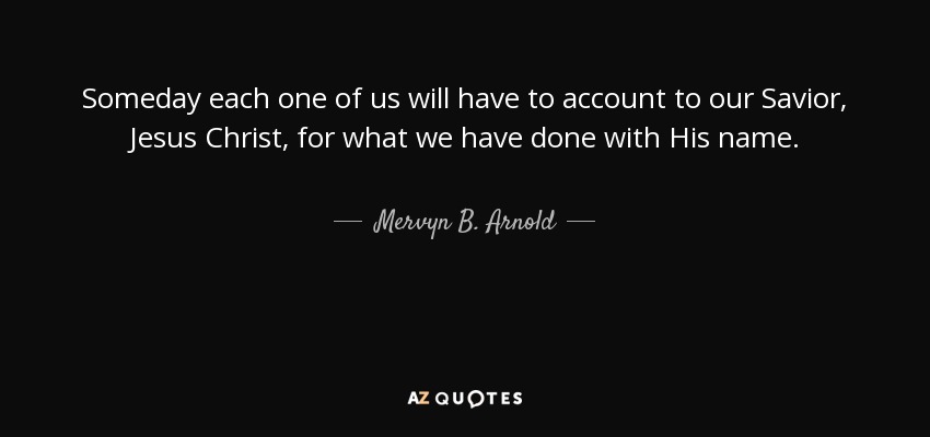 Someday each one of us will have to account to our Savior, Jesus Christ, for what we have done with His name. - Mervyn B. Arnold