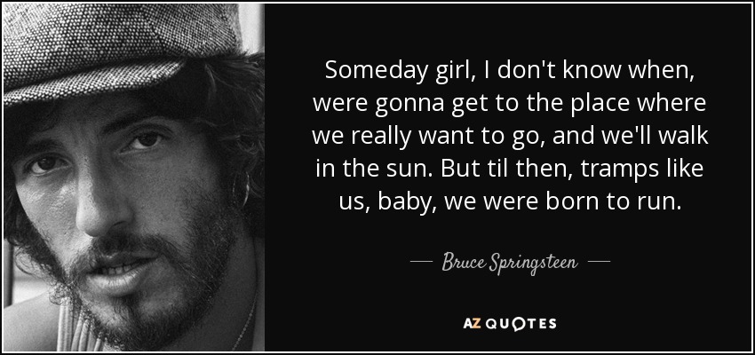 Someday girl, I don't know when, were gonna get to the place where we really want to go, and we'll walk in the sun. But til then, tramps like us, baby, we were born to run. - Bruce Springsteen