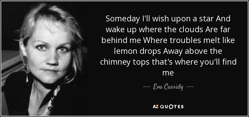 Someday I'll wish upon a star And wake up where the clouds Are far behind me Where troubles melt like lemon drops Away above the chimney tops that's where you'll find me - Eva Cassidy