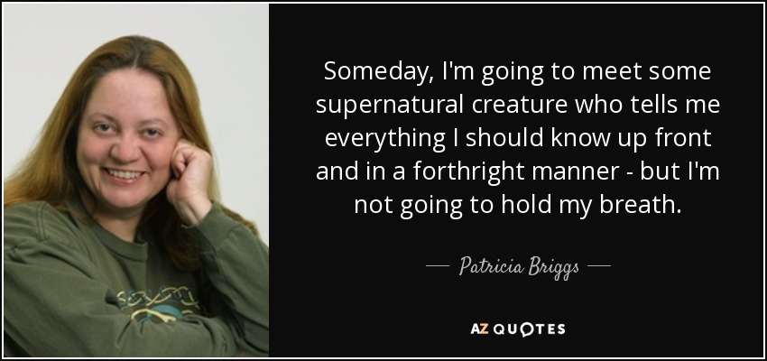 Someday, I'm going to meet some supernatural creature who tells me everything I should know up front and in a forthright manner - but I'm not going to hold my breath. - Patricia Briggs
