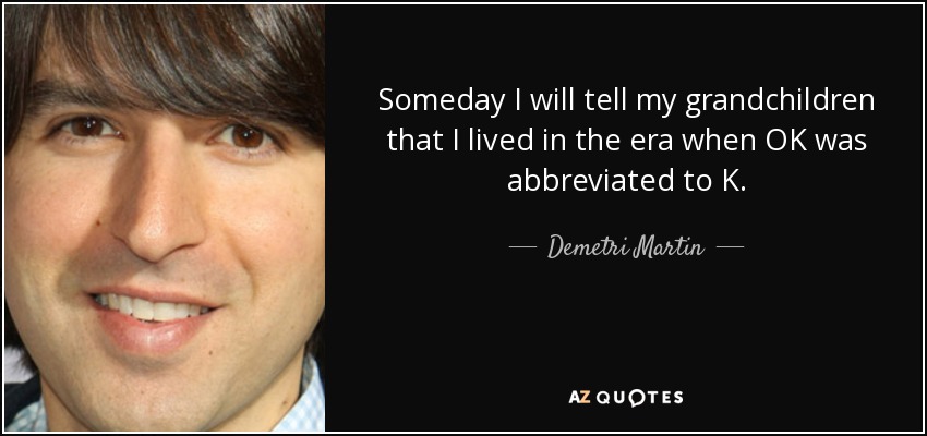 Someday I will tell my grandchildren that I lived in the era when OK was abbreviated to K. - Demetri Martin