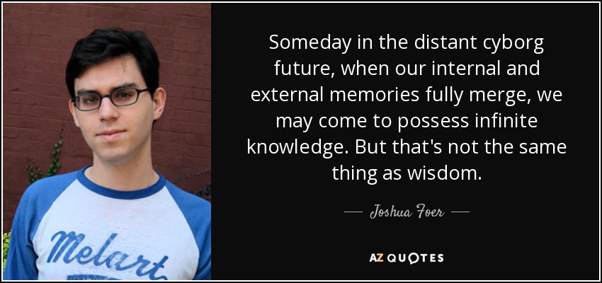 Someday in the distant cyborg future, when our internal and external memories fully merge, we may come to possess infinite knowledge. But that's not the same thing as wisdom. - Joshua Foer