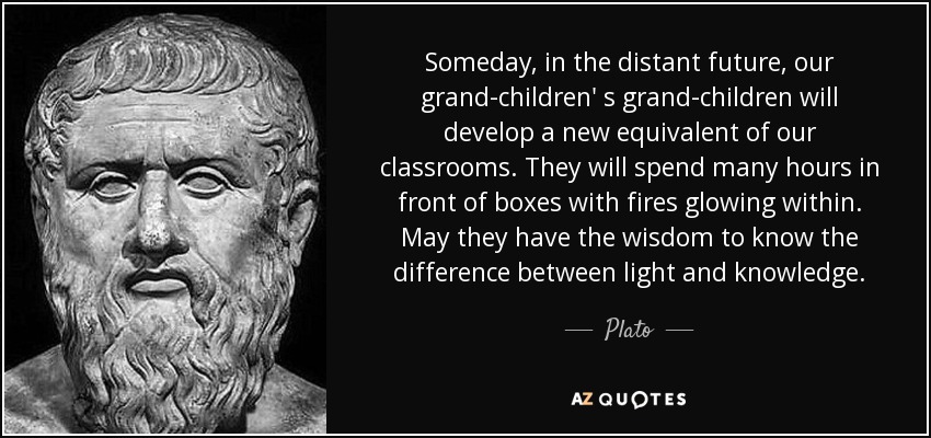 Someday, in the distant future, our grand-children' s grand-children will develop a new equivalent of our classrooms. They will spend many hours in front of boxes with fires glowing within. May they have the wisdom to know the difference between light and knowledge. - Plato