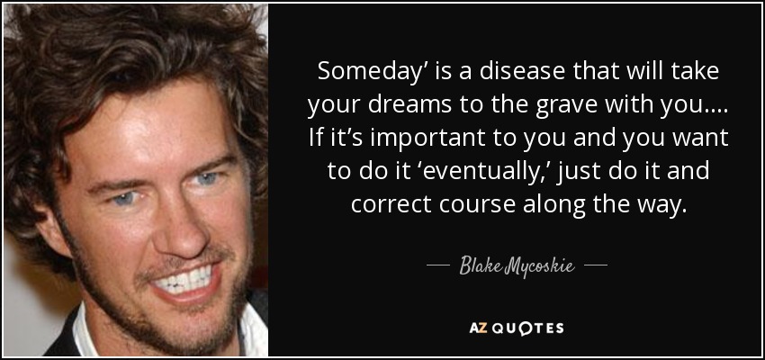 Someday’ is a disease that will take your dreams to the grave with you.… If it’s important to you and you want to do it ‘eventually,’ just do it and correct course along the way. - Blake Mycoskie