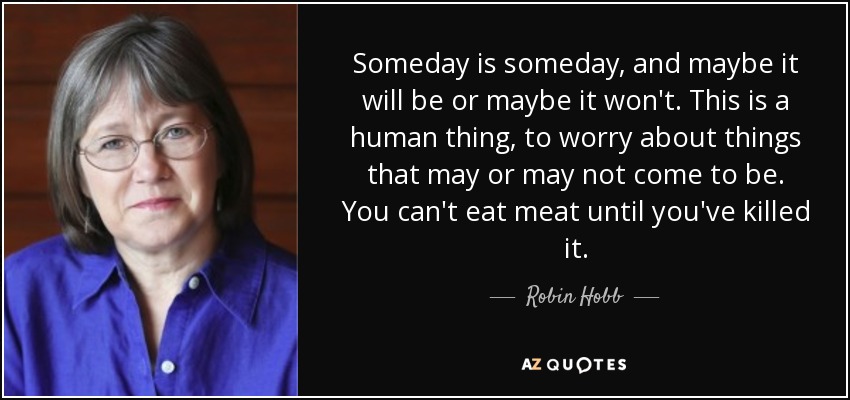 Someday is someday, and maybe it will be or maybe it won't. This is a human thing, to worry about things that may or may not come to be. You can't eat meat until you've killed it. - Robin Hobb