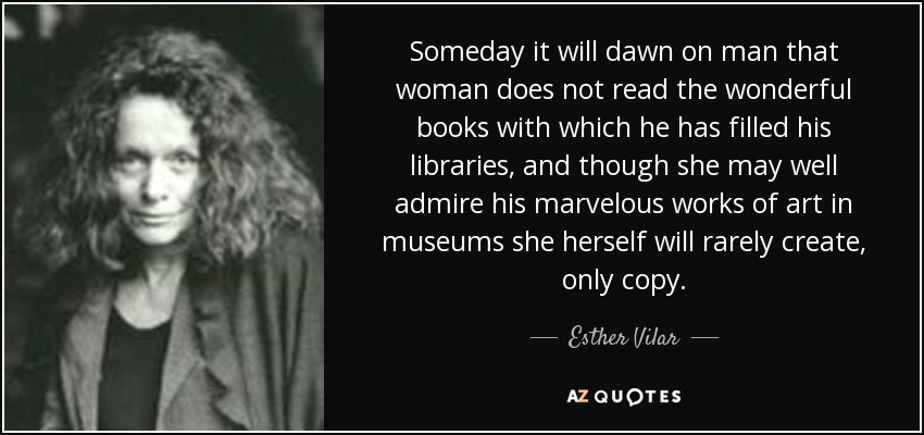 Someday it will dawn on man that woman does not read the wonderful books with which he has filled his libraries, and though she may well admire his marvelous works of art in museums she herself will rarely create, only copy. - Esther Vilar