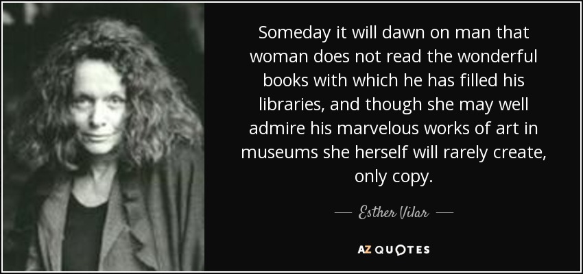 Someday it will dawn on man that woman does not read the wonderful books with which he has filled his libraries, and though she may well admire his marvelous works of art in museums she herself will rarely create, only copy. - Esther Vilar