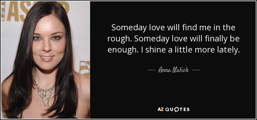 Someday love will find me in the rough. Someday love will finally be enough. I shine a little more lately. - Anna Nalick