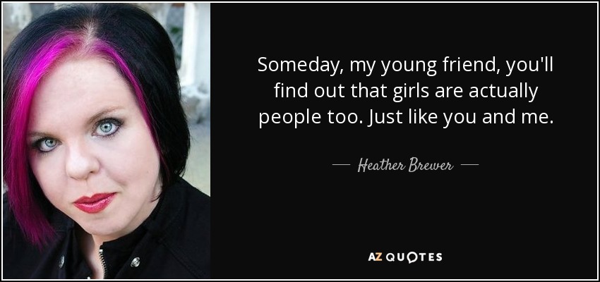Someday, my young friend, you'll find out that girls are actually people too. Just like you and me. - Heather Brewer