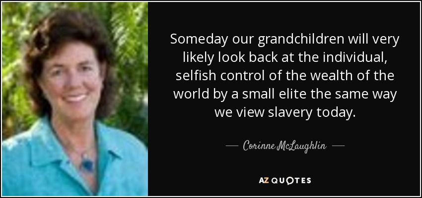 Someday our grandchildren will very likely look back at the individual, selfish control of the wealth of the world by a small elite the same way we view slavery today. - Corinne McLaughlin