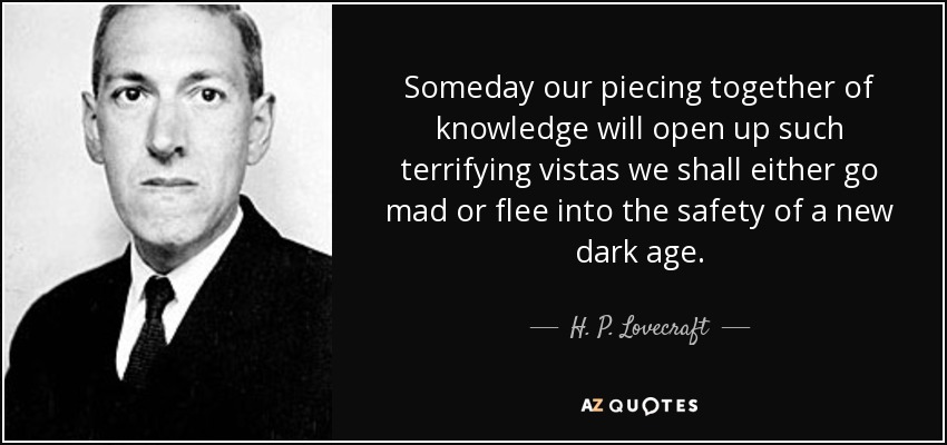 Someday our piecing together of knowledge will open up such terrifying vistas we shall either go mad or flee into the safety of a new dark age. - H. P. Lovecraft