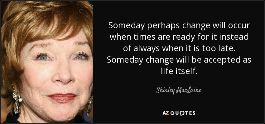 Someday perhaps change will occur when times are ready for it instead of always when it is too late. Someday change will be accepted as life itself. - Shirley MacLaine