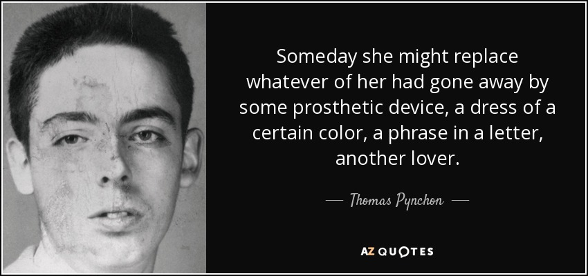 Someday she might replace whatever of her had gone away by some prosthetic device, a dress of a certain color, a phrase in a letter, another lover. - Thomas Pynchon
