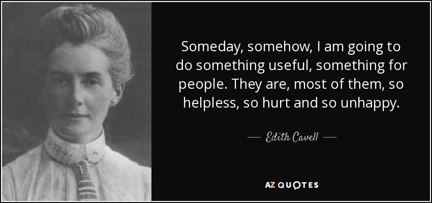 Someday, somehow, I am going to do something useful, something for people. They are, most of them, so helpless, so hurt and so unhappy. - Edith Cavell