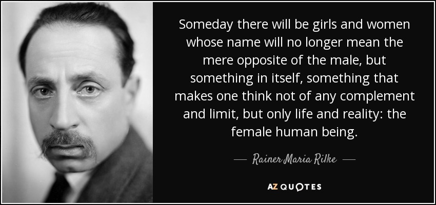 Someday there will be girls and women whose name will no longer mean the mere opposite of the male, but something in itself, something that makes one think not of any complement and limit, but only life and reality: the female human being. - Rainer Maria Rilke