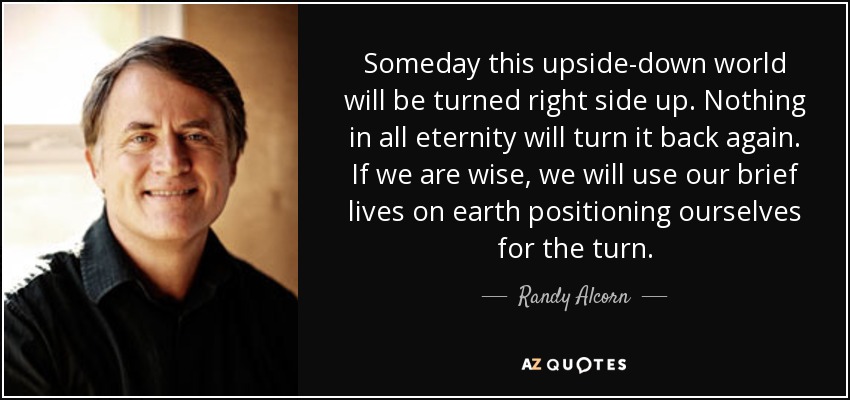 Someday this upside-down world will be turned right side up. Nothing in all eternity will turn it back again. If we are wise, we will use our brief lives on earth positioning ourselves for the turn. - Randy Alcorn