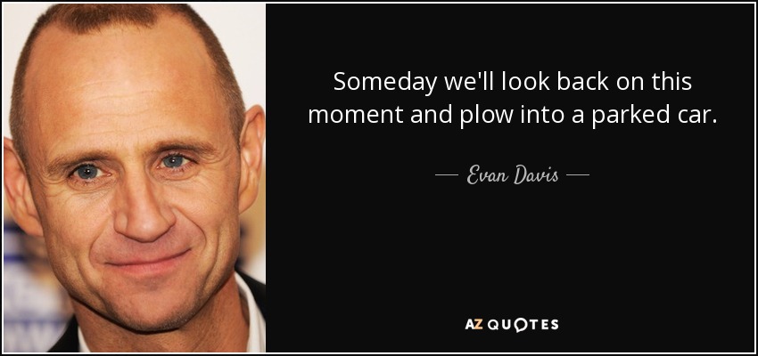 Someday we'll look back on this moment and plow into a parked car. - Evan Davis